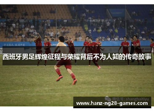 西班牙男足辉煌征程与荣耀背后不为人知的传奇故事