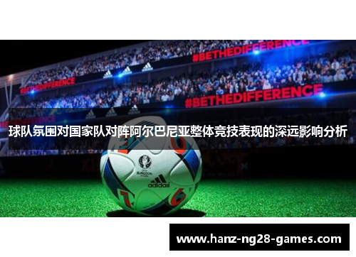 球队氛围对国家队对阵阿尔巴尼亚整体竞技表现的深远影响分析