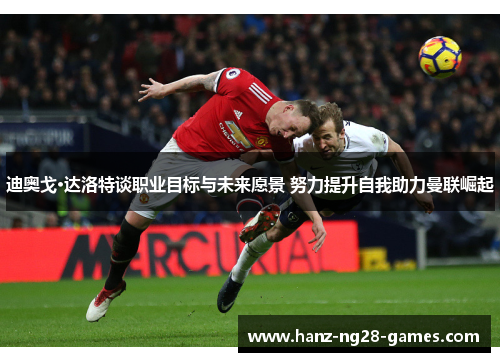 迪奥戈·达洛特谈职业目标与未来愿景 努力提升自我助力曼联崛起