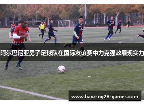 阿尔巴尼亚男子足球队在国际友谊赛中力克强敌展现实力