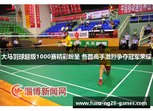 大马羽球超级1000赛精彩纷呈 各路高手激烈争夺冠军荣耀 大马羽球超级1000赛精彩纷呈 各路高手激烈争夺冠军荣耀