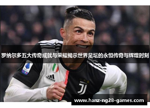 罗纳尔多五大传奇成就与荣耀揭示世界足坛的永恒传奇与辉煌时刻